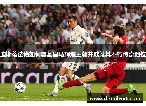 迪斯蒂法诺如何奠基皇马辉煌王朝并成就其不朽传奇地位