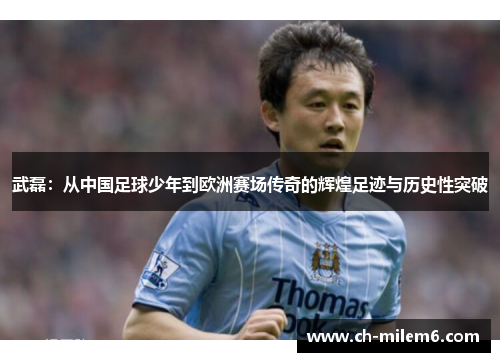 武磊：从中国足球少年到欧洲赛场传奇的辉煌足迹与历史性突破