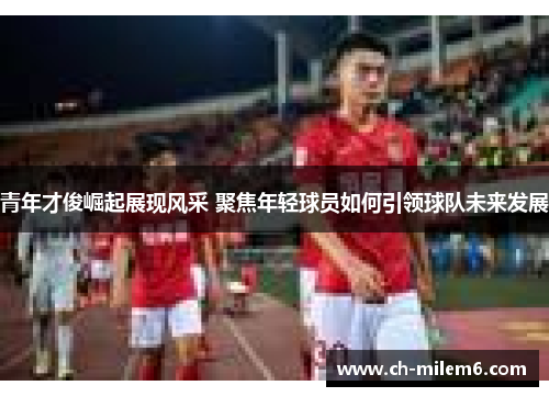 青年才俊崛起展现风采 聚焦年轻球员如何引领球队未来发展 青年才俊崛起展现风采 聚焦年轻球员如何引领球队未来发展